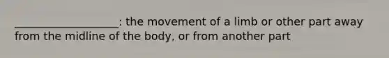 ___________________: the movement of a limb or other part away from the midline of the body, or from another part