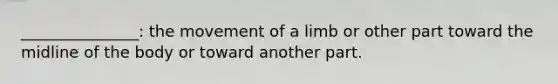 _______________: the movement of a limb or other part toward the midline of the body or toward another part.