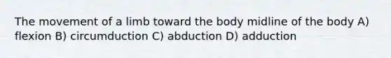 The movement of a limb toward the body midline of the body A) flexion B) circumduction C) abduction D) adduction