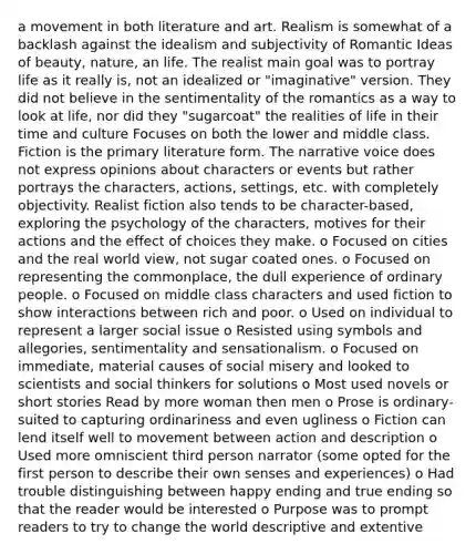 a movement in both literature and art. Realism is somewhat of a backlash against the idealism and subjectivity of Romantic Ideas of beauty, nature, an life. The realist main goal was to portray life as it really is, not an idealized or "imaginative" version. They did not believe in the sentimentality of the romantics as a way to look at life, nor did they "sugarcoat" the realities of life in their time and culture Focuses on both the lower and middle class. Fiction is the primary literature form. The narrative voice does not express opinions about characters or events but rather portrays the characters, actions, settings, etc. with completely objectivity. Realist fiction also tends to be character-based, exploring the psychology of the characters, motives for their actions and the effect of choices they make. o Focused on cities and the real world view, not sugar coated ones. o Focused on representing the commonplace, the dull experience of ordinary people. o Focused on middle class characters and used fiction to show interactions between rich and poor. o Used on individual to represent a larger social issue o Resisted using symbols and allegories, sentimentality and sensationalism. o Focused on immediate, material causes of social misery and looked to scientists and social thinkers for solutions o Most used novels or short stories Read by more woman then men o Prose is ordinary- suited to capturing ordinariness and even ugliness o Fiction can lend itself well to movement between action and description o Used more omniscient third person narrator (some opted for the first person to describe their own senses and experiences) o Had trouble distinguishing between happy ending and true ending so that the reader would be interested o Purpose was to prompt readers to try to change the world descriptive and extentive