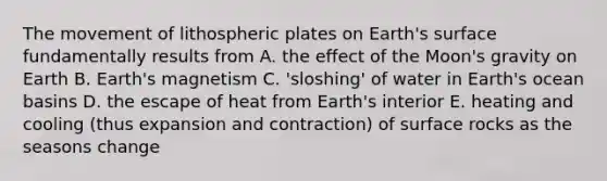 The movement of lithospheric plates on Earth's surface fundamentally results from A. the effect of the Moon's gravity on Earth B. Earth's magnetism C. 'sloshing' of water in Earth's ocean basins D. the escape of heat from Earth's interior E. heating and cooling (thus expansion and contraction) of surface rocks as the seasons change