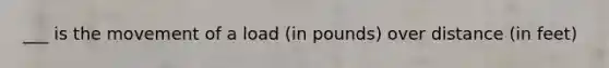 ___ is the movement of a load (in pounds) over distance (in feet)