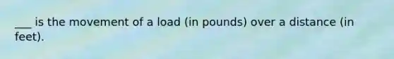 ___ is the movement of a load (in pounds) over a distance (in feet).