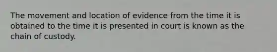 The movement and location of evidence from the time it is obtained to the time it is presented in court is known as the chain of custody.