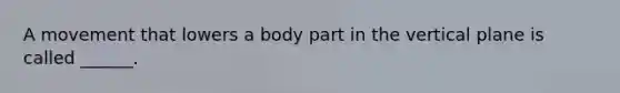A movement that lowers a body part in the vertical plane is called ______.