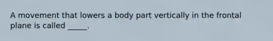 A movement that lowers a body part vertically in the frontal plane is called _____.