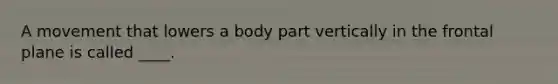 A movement that lowers a body part vertically in the frontal plane is called ____.