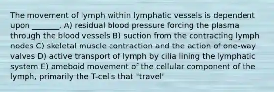 The movement of lymph within lymphatic vessels is dependent upon _______. A) residual blood pressure forcing the plasma through the blood vessels B) suction from the contracting lymph nodes C) skeletal muscle contraction and the action of one-way valves D) active transport of lymph by cilia lining the lymphatic system E) ameboid movement of the cellular component of the lymph, primarily the T-cells that "travel"