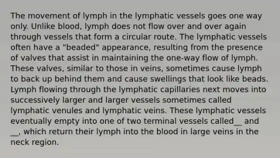 The movement of lymph in the lymphatic vessels goes one way only. Unlike blood, lymph does not flow over and over again through vessels that form a circular route. The lymphatic vessels often have a "beaded" appearance, resulting from the presence of valves that assist in maintaining the one-way flow of lymph. These valves, similar to those in veins, sometimes cause lymph to back up behind them and cause swellings that look like beads. Lymph flowing through the lymphatic capillaries next moves into successively larger and larger vessels sometimes called lymphatic venules and lymphatic veins. These lymphatic vessels eventually empty into one of two terminal vessels called__ and __, which return their lymph into the blood in large veins in the neck region.