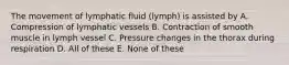 The movement of lymphatic fluid (lymph) is assisted by A. Compression of lymphatic vessels B. Contraction of smooth muscle in lymph vessel C. Pressure changes in the thorax during respiration D. All of these E. None of these