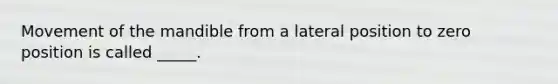 Movement of the mandible from a lateral position to zero position is called _____.