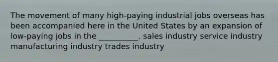 The movement of many high-paying industrial jobs overseas has been accompanied here in the United States by an expansion of low-paying jobs in the __________. sales industry service industry manufacturing industry trades industry