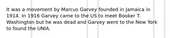 It was a movement by Marcus Garvey founded in Jamaica in 1914. In 1916 Garvey came to the US to meet Booker T. Washington but he was dead and Garvey went to the New York to found the UNIA.