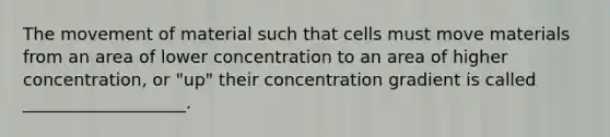 The movement of material such that cells must move materials from an area of lower concentration to an area of higher concentration, or "up" their concentration gradient is called ___________________.