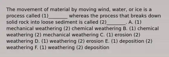 The movement of material by moving wind, water, or ice is a process called (1)________ whereas the process that breaks down solid rock into loose sediment is called (2)________. A. (1) mechanical weathering (2) chemical weathering B. (1) chemical weathering (2) mechanical weathering C. (1) erosion (2) weathering D. (1) weathering (2) erosion E. (1) deposition (2) weathering F. (1) weathering (2) deposition