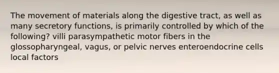 The movement of materials along the digestive tract, as well as many secretory functions, is primarily controlled by which of the following? villi parasympathetic motor fibers in the glossopharyngeal, vagus, or pelvic nerves enteroendocrine cells local factors