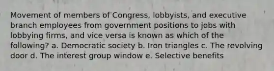 Movement of members of Congress, lobbyists, and executive branch employees from government positions to jobs with lobbying firms, and vice versa is known as which of the following? a. Democratic society b. Iron triangles c. The revolving door d. The interest group window e. Selective benefits