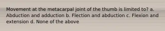 Movement at the metacarpal joint of the thumb is limited to? a. Abduction and adduction b. Flection and abduction c. Flexion and extension d. None of the above