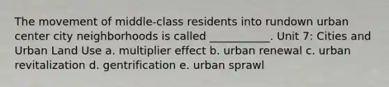 The movement of middle-class residents into rundown urban center city neighborhoods is called ___________. Unit 7: Cities and Urban Land Use a. multiplier effect b. urban renewal c. urban revitalization d. gentrification e. urban sprawl