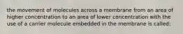 the movement of molecules across a membrane from an area of higher concentration to an area of lower concentration with the use of a carrier molecule embedded in the membrane is called: