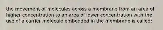 the movement of molecules across a membrane from an area of higher concentration to an area of lower concentration with the use of a carrier molecule embedded in the membrane is called: