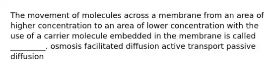 The movement of molecules across a membrane from an area of higher concentration to an area of lower concentration with the use of a carrier molecule embedded in the membrane is called _________. osmosis facilitated diffusion active transport passive diffusion