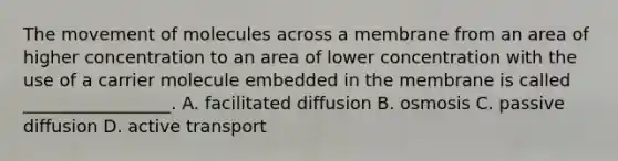 The movement of molecules across a membrane from an area of higher concentration to an area of lower concentration with the use of a carrier molecule embedded in the membrane is called _________________. A. facilitated diffusion B. osmosis C. passive diffusion D. active transport