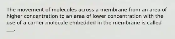 The movement of molecules across a membrane from an area of higher concentration to an area of lower concentration with the use of a carrier molecule embedded in the membrane is called ___.