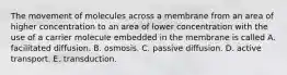 The movement of molecules across a membrane from an area of higher concentration to an area of lower concentration with the use of a carrier molecule embedded in the membrane is called A. facilitated diffusion. B. osmosis. C. passive diffusion. D. active transport. E. transduction.