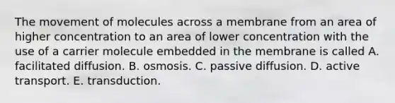 The movement of molecules across a membrane from an area of higher concentration to an area of lower concentration with the use of a carrier molecule embedded in the membrane is called A. facilitated diffusion. B. osmosis. C. passive diffusion. D. active transport. E. transduction.