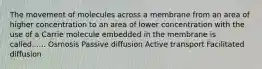 The movement of molecules across a membrane from an area of higher concentration to an area of lower concentration with the use of a Carrie molecule embedded in the membrane is called...... Osmosis Passive diffusion Active transport Facilitated diffusion