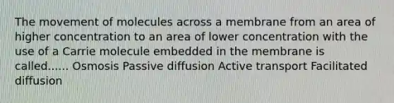 The movement of molecules across a membrane from an area of higher concentration to an area of lower concentration with the use of a Carrie molecule embedded in the membrane is called...... Osmosis Passive diffusion Active transport Facilitated diffusion