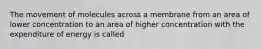 The movement of molecules across a membrane from an area of lower concentration to an area of higher concentration with the expenditure of energy is called