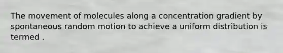 The movement of molecules along a concentration gradient by spontaneous random motion to achieve a uniform distribution is termed .
