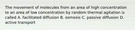 The movement of molecules from an area of high concentration to an area of low concentration by random thermal agitation is called A. facilitated diffusion B. osmosis C. passive diffusion D. active transport