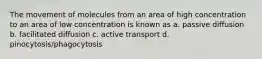 The movement of molecules from an area of high concentration to an area of low concentration is known as a. passive diffusion b. facilitated diffusion c. active transport d. pinocytosis/phagocytosis