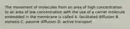 The movement of molecules from an area of high concentration to an area of low concentration with the use of a carrier molecule embedded in the membrane is called A. facilitated diffusion B. osmosis C. passive diffusion D. active transport