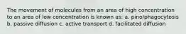 The movement of molecules from an area of high concentration to an area of low concentration is known as: a. pino/phagocytosis b. passive diffusion c. active transport d. facilitated diffusion