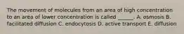 The movement of molecules from an area of high concentration to an area of lower concentration is called ______. A. osmosis B. facilitated diffusion C. endocytosis D. active transport E. diffusion