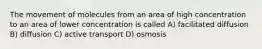 The movement of molecules from an area of high concentration to an area of lower concentration is called A) facilitated diffusion B) diffusion C) active transport D) osmosis