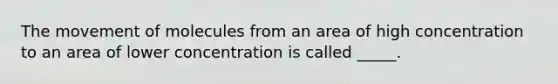 The movement of molecules from an area of high concentration to an area of lower concentration is called _____.