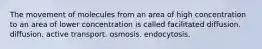 The movement of molecules from an area of high concentration to an area of lower concentration is called facilitated diffusion. diffusion. active transport. osmosis. endocytosis.