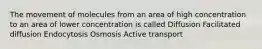 The movement of molecules from an area of high concentration to an area of lower concentration is called Diffusion Facilitated diffusion Endocytosis Osmosis Active transport