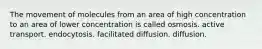 The movement of molecules from an area of high concentration to an area of lower concentration is called osmosis. active transport. endocytosis. facilitated diffusion. diffusion.