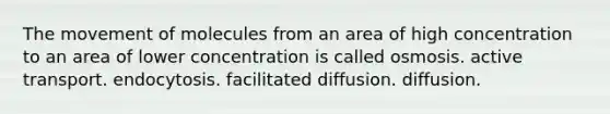 The movement of molecules from an area of high concentration to an area of lower concentration is called osmosis. active transport. endocytosis. facilitated diffusion. diffusion.