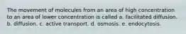 The movement of molecules from an area of high concentration to an area of lower concentration is called a. facilitated diffusion. b. diffusion. c. active transport. d. osmosis. e. endocytosis.