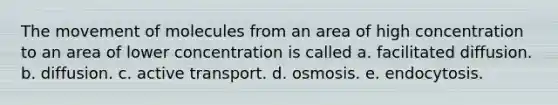 The movement of molecules from an area of high concentration to an area of lower concentration is called a. facilitated diffusion. b. diffusion. c. active transport. d. osmosis. e. endocytosis.