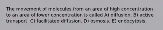 The movement of molecules from an area of high concentration to an area of lower concentration is called A) diffusion. B) active transport. C) facilitated diffusion. D) osmosis. E) endocytosis.