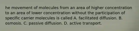 he movement of molecules from an area of higher concentration to an area of lower concentration without the participation of specific carrier molecules is called A. facilitated diffusion. B. osmosis. C. passive diffusion. D. active transport.