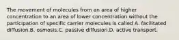 The movement of molecules from an area of higher concentration to an area of lower concentration without the participation of specific carrier molecules is called A. facilitated diffusion.B. osmosis.C. passive diffusion.D. active transport.